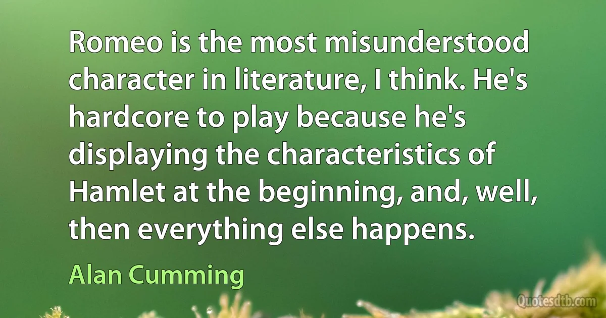 Romeo is the most misunderstood character in literature, I think. He's hardcore to play because he's displaying the characteristics of Hamlet at the beginning, and, well, then everything else happens. (Alan Cumming)