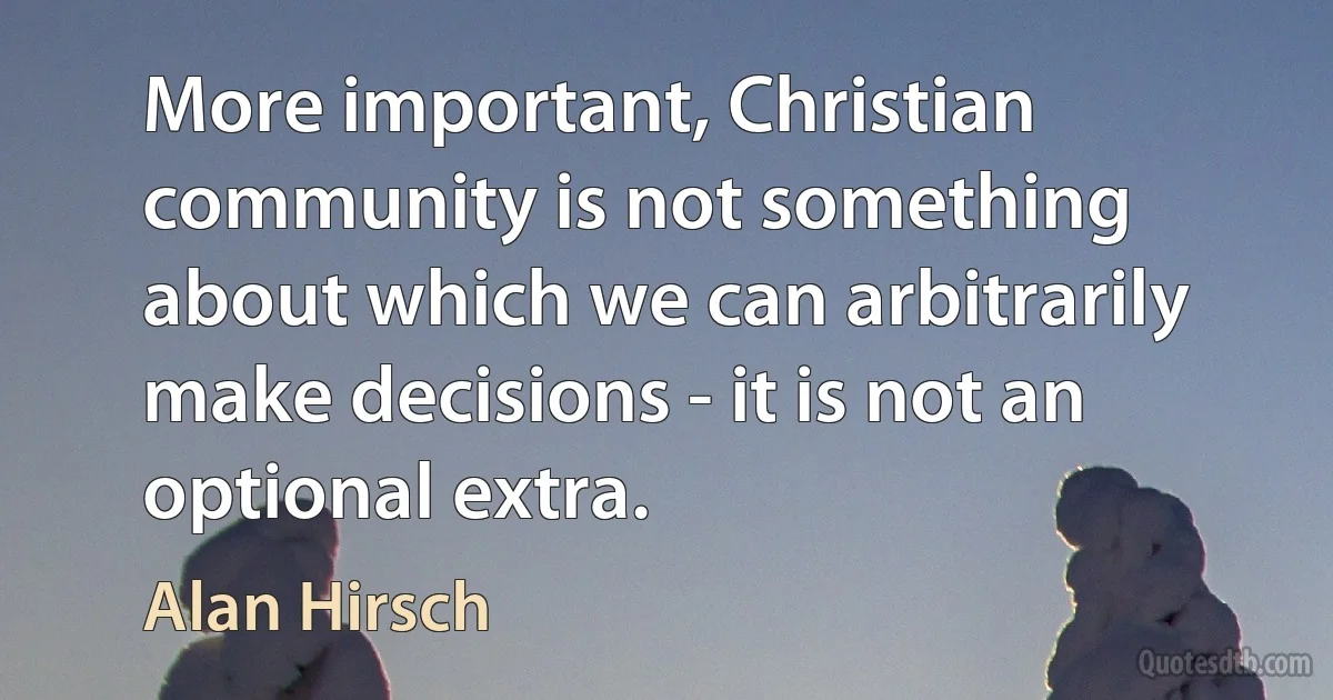 More important, Christian community is not something about which we can arbitrarily make decisions - it is not an optional extra. (Alan Hirsch)