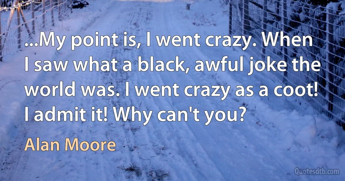 ...My point is, I went crazy. When I saw what a black, awful joke the world was. I went crazy as a coot! I admit it! Why can't you? (Alan Moore)