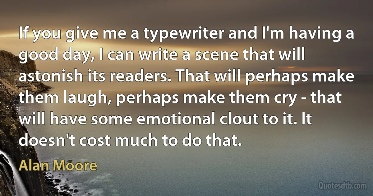 If you give me a typewriter and I'm having a good day, I can write a scene that will astonish its readers. That will perhaps make them laugh, perhaps make them cry - that will have some emotional clout to it. It doesn't cost much to do that. (Alan Moore)