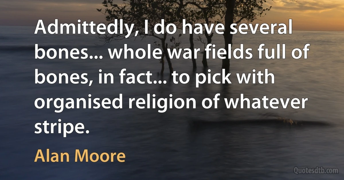 Admittedly, I do have several bones... whole war fields full of bones, in fact... to pick with organised religion of whatever stripe. (Alan Moore)