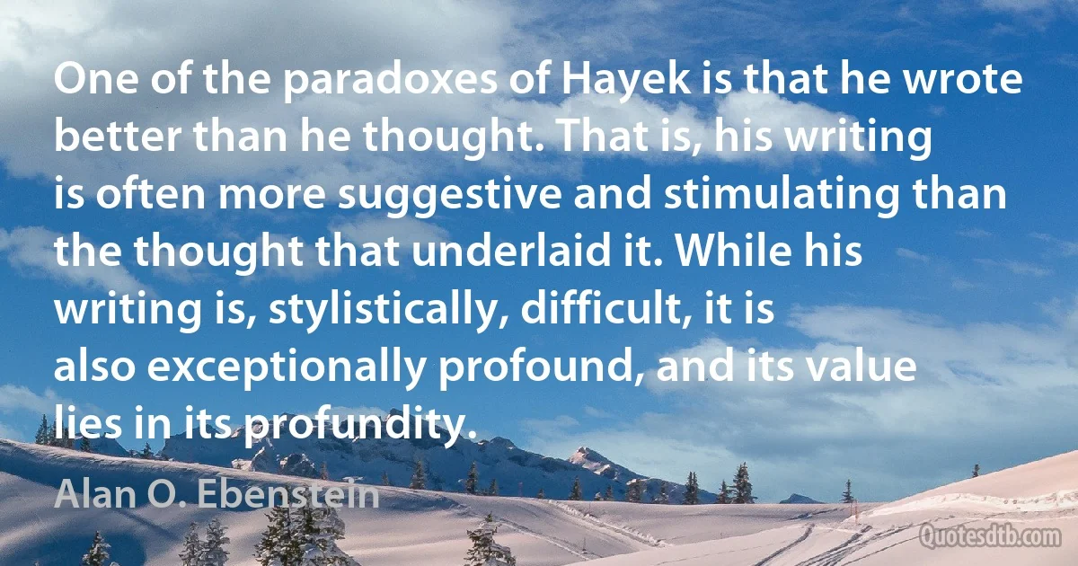 One of the paradoxes of Hayek is that he wrote better than he thought. That is, his writing is often more suggestive and stimulating than the thought that underlaid it. While his writing is, stylistically, difficult, it is also exceptionally profound, and its value lies in its profundity. (Alan O. Ebenstein)