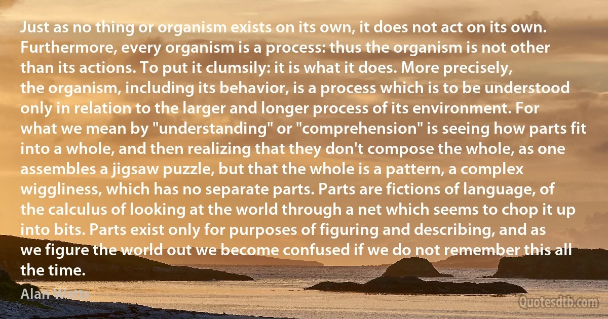 Just as no thing or organism exists on its own, it does not act on its own. Furthermore, every organism is a process: thus the organism is not other than its actions. To put it clumsily: it is what it does. More precisely, the organism, including its behavior, is a process which is to be understood only in relation to the larger and longer process of its environment. For what we mean by "understanding" or "comprehension" is seeing how parts fit into a whole, and then realizing that they don't compose the whole, as one assembles a jigsaw puzzle, but that the whole is a pattern, a complex wiggliness, which has no separate parts. Parts are fictions of language, of the calculus of looking at the world through a net which seems to chop it up into bits. Parts exist only for purposes of figuring and describing, and as we figure the world out we become confused if we do not remember this all the time. (Alan Watts)