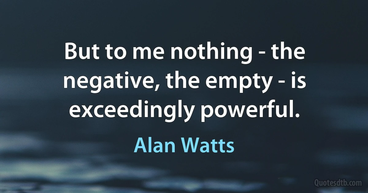 But to me nothing - the negative, the empty - is exceedingly powerful. (Alan Watts)