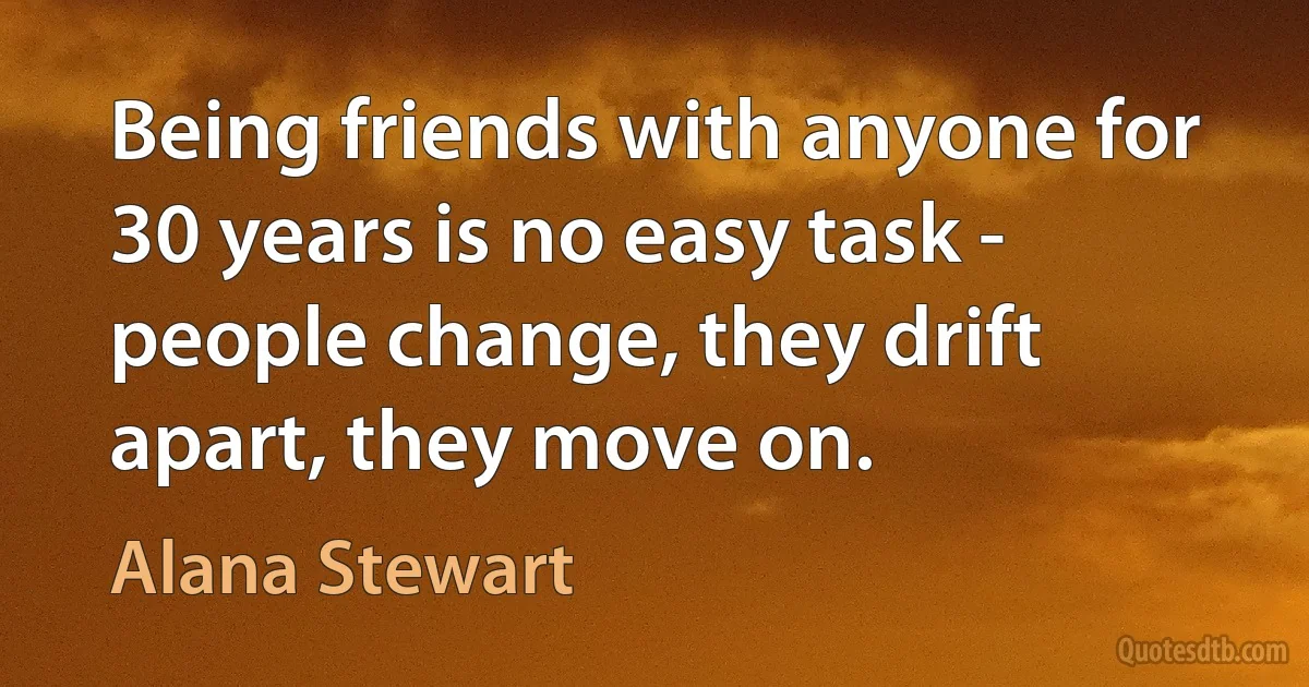 Being friends with anyone for 30 years is no easy task - people change, they drift apart, they move on. (Alana Stewart)