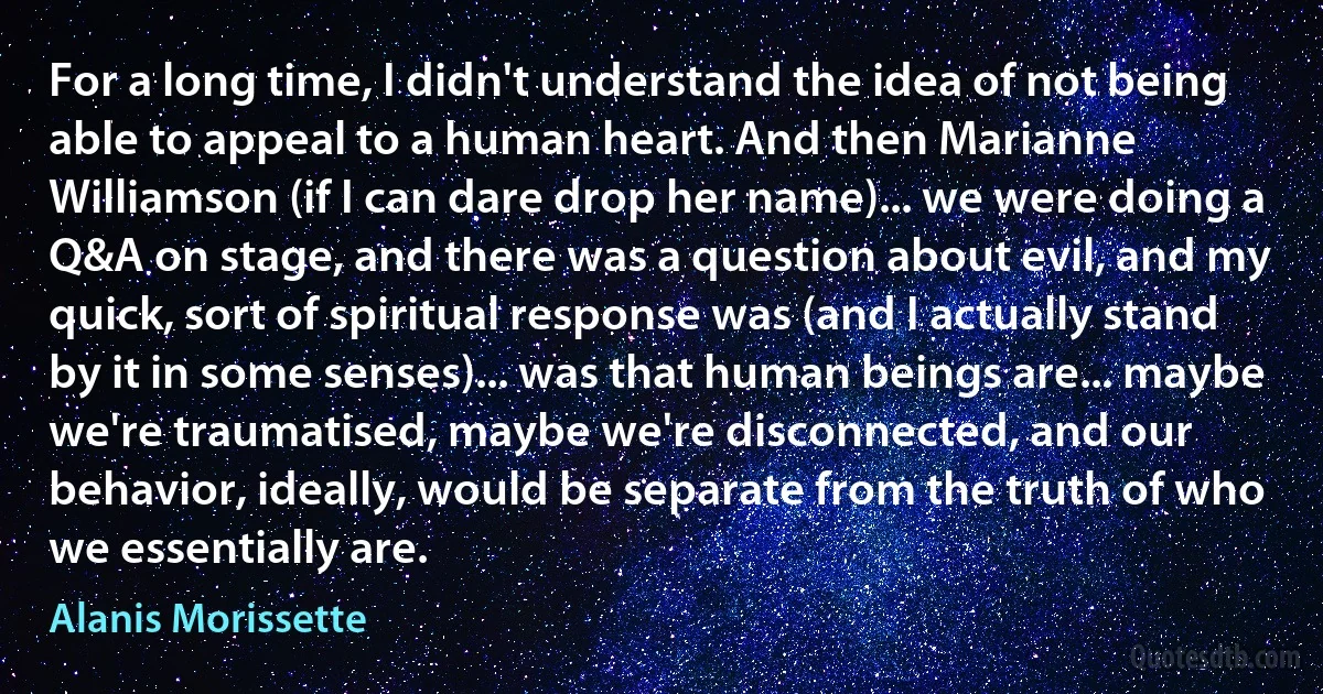 For a long time, I didn't understand the idea of not being able to appeal to a human heart. And then Marianne Williamson (if I can dare drop her name)... we were doing a Q&A on stage, and there was a question about evil, and my quick, sort of spiritual response was (and I actually stand by it in some senses)... was that human beings are... maybe we're traumatised, maybe we're disconnected, and our behavior, ideally, would be separate from the truth of who we essentially are. (Alanis Morissette)