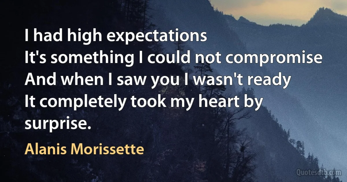 I had high expectations
It's something I could not compromise
And when I saw you I wasn't ready
It completely took my heart by surprise. (Alanis Morissette)