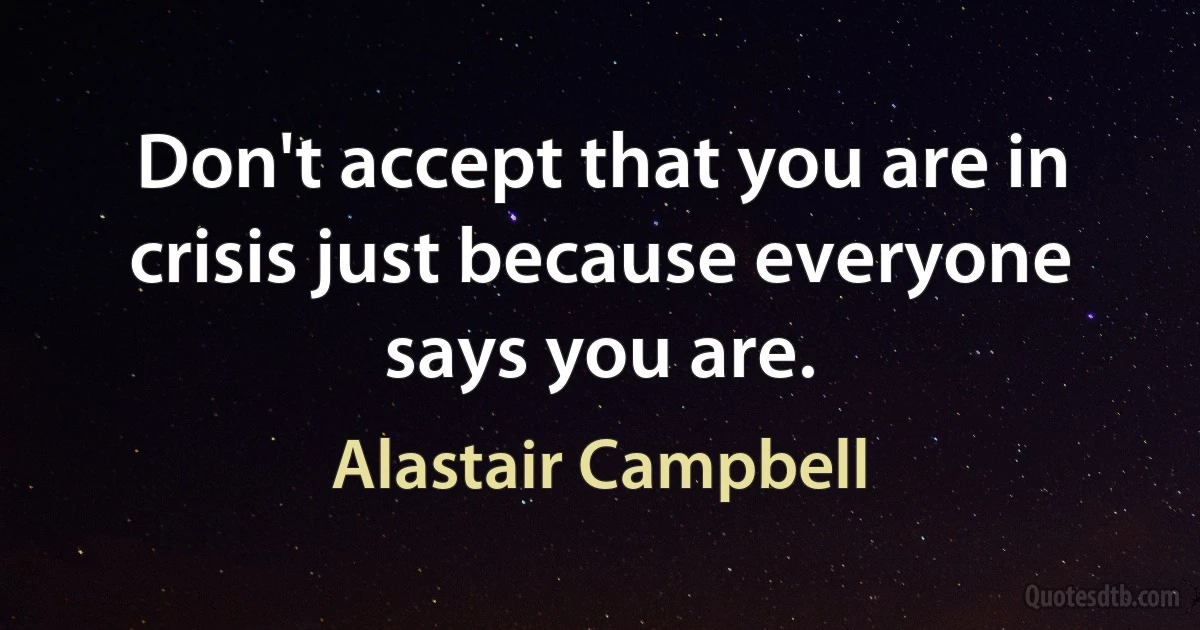 Don't accept that you are in crisis just because everyone says you are. (Alastair Campbell)