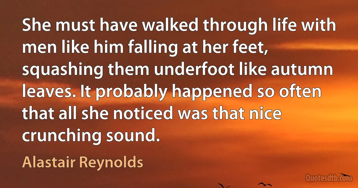 She must have walked through life with men like him falling at her feet, squashing them underfoot like autumn leaves. It probably happened so often that all she noticed was that nice crunching sound. (Alastair Reynolds)