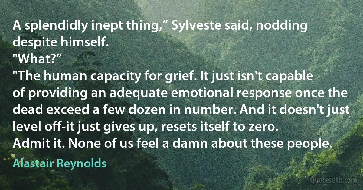 A splendidly inept thing,” Sylveste said, nodding despite himself.
"What?”
"The human capacity for grief. It just isn't capable of providing an adequate emotional response once the dead exceed a few dozen in number. And it doesn't just level off-it just gives up, resets itself to zero. Admit it. None of us feel a damn about these people. (Alastair Reynolds)