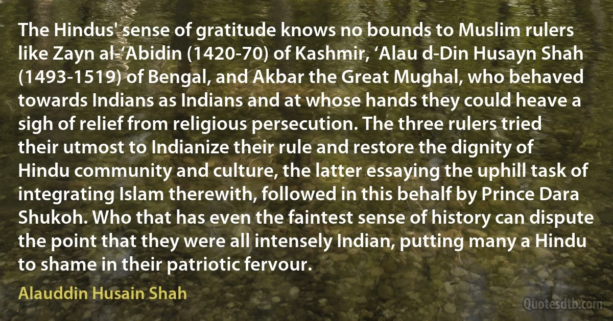 The Hindus' sense of gratitude knows no bounds to Muslim rulers like Zayn al-‘Abidin (1420-70) of Kashmir, ‘Alau d-Din Husayn Shah (1493-1519) of Bengal, and Akbar the Great Mughal, who behaved towards Indians as Indians and at whose hands they could heave a sigh of relief from religious persecution. The three rulers tried their utmost to Indianize their rule and restore the dignity of Hindu community and culture, the latter essaying the uphill task of integrating Islam therewith, followed in this behalf by Prince Dara Shukoh. Who that has even the faintest sense of history can dispute the point that they were all intensely Indian, putting many a Hindu to shame in their patriotic fervour. (Alauddin Husain Shah)