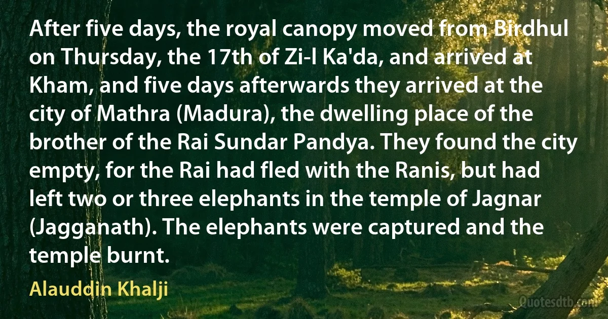 After five days, the royal canopy moved from Birdhul on Thursday, the 17th of Zi-l Ka'da, and arrived at Kham, and five days afterwards they arrived at the city of Mathra (Madura), the dwelling place of the brother of the Rai Sundar Pandya. They found the city empty, for the Rai had fled with the Ranis, but had left two or three elephants in the temple of Jagnar (Jagganath). The elephants were captured and the temple burnt. (Alauddin Khalji)