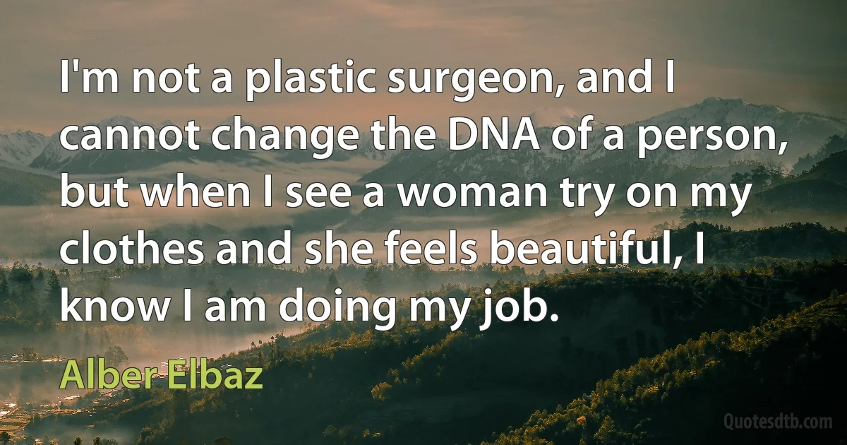 I'm not a plastic surgeon, and I cannot change the DNA of a person, but when I see a woman try on my clothes and she feels beautiful, I know I am doing my job. (Alber Elbaz)