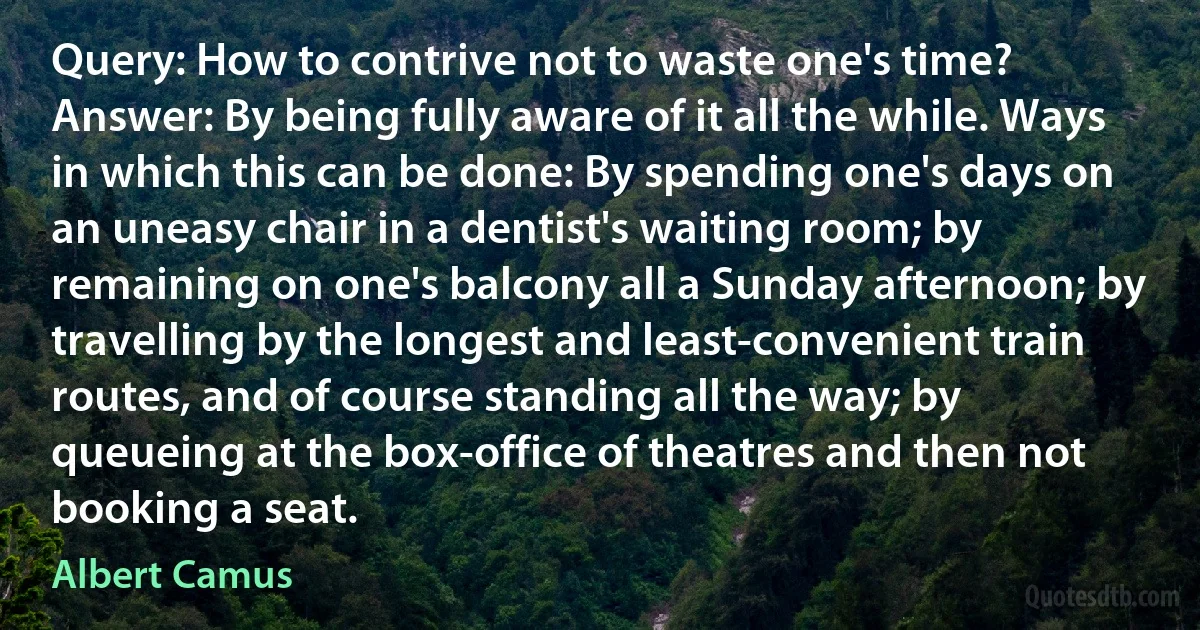 Query: How to contrive not to waste one's time? Answer: By being fully aware of it all the while. Ways in which this can be done: By spending one's days on an uneasy chair in a dentist's waiting room; by remaining on one's balcony all a Sunday afternoon; by travelling by the longest and least-convenient train routes, and of course standing all the way; by queueing at the box-office of theatres and then not booking a seat. (Albert Camus)