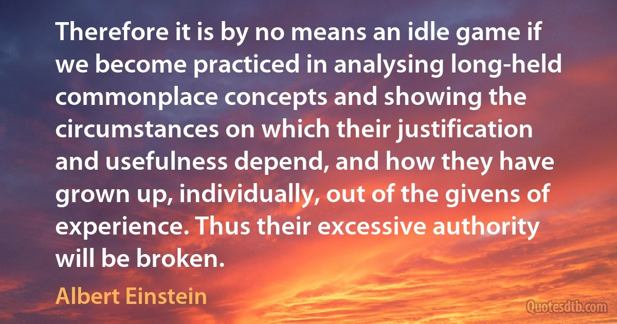 Therefore it is by no means an idle game if we become practiced in analysing long-held commonplace concepts and showing the circumstances on which their justification and usefulness depend, and how they have grown up, individually, out of the givens of experience. Thus their excessive authority will be broken. (Albert Einstein)