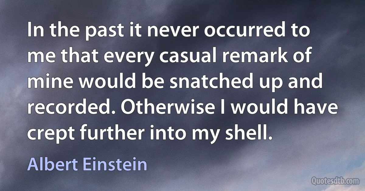 In the past it never occurred to me that every casual remark of mine would be snatched up and recorded. Otherwise I would have crept further into my shell. (Albert Einstein)