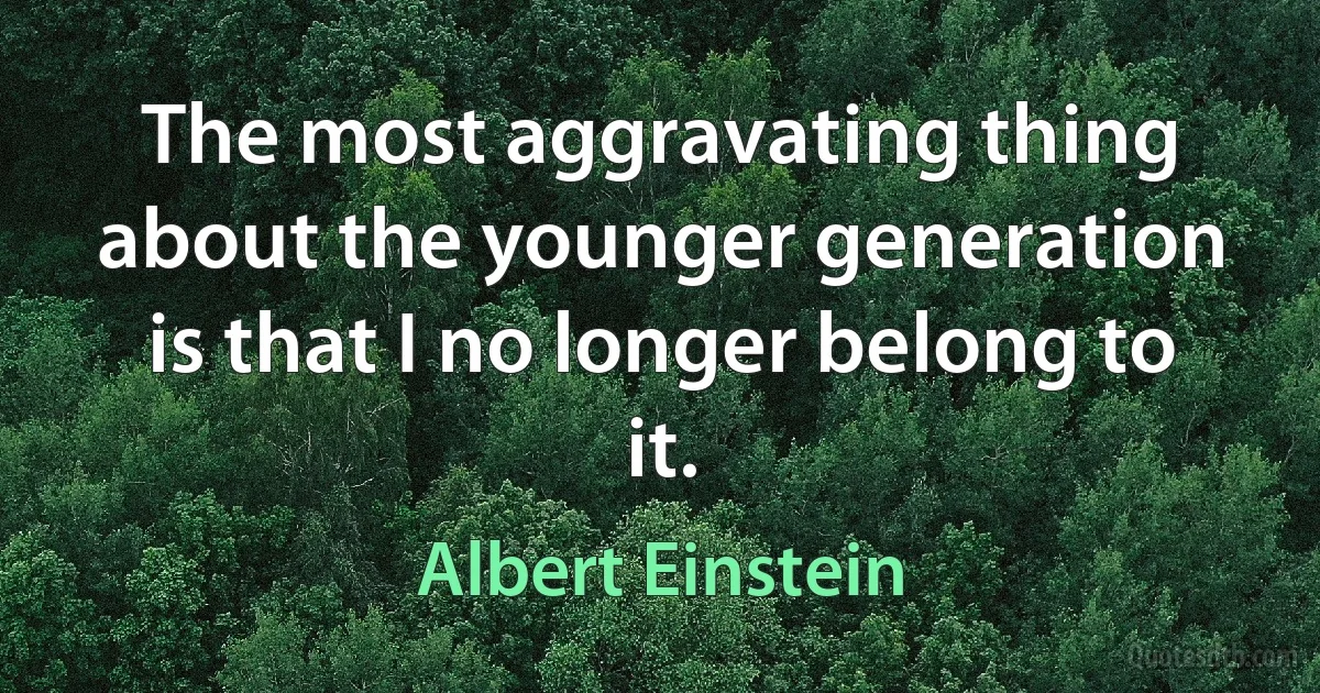 The most aggravating thing about the younger generation is that I no longer belong to it. (Albert Einstein)