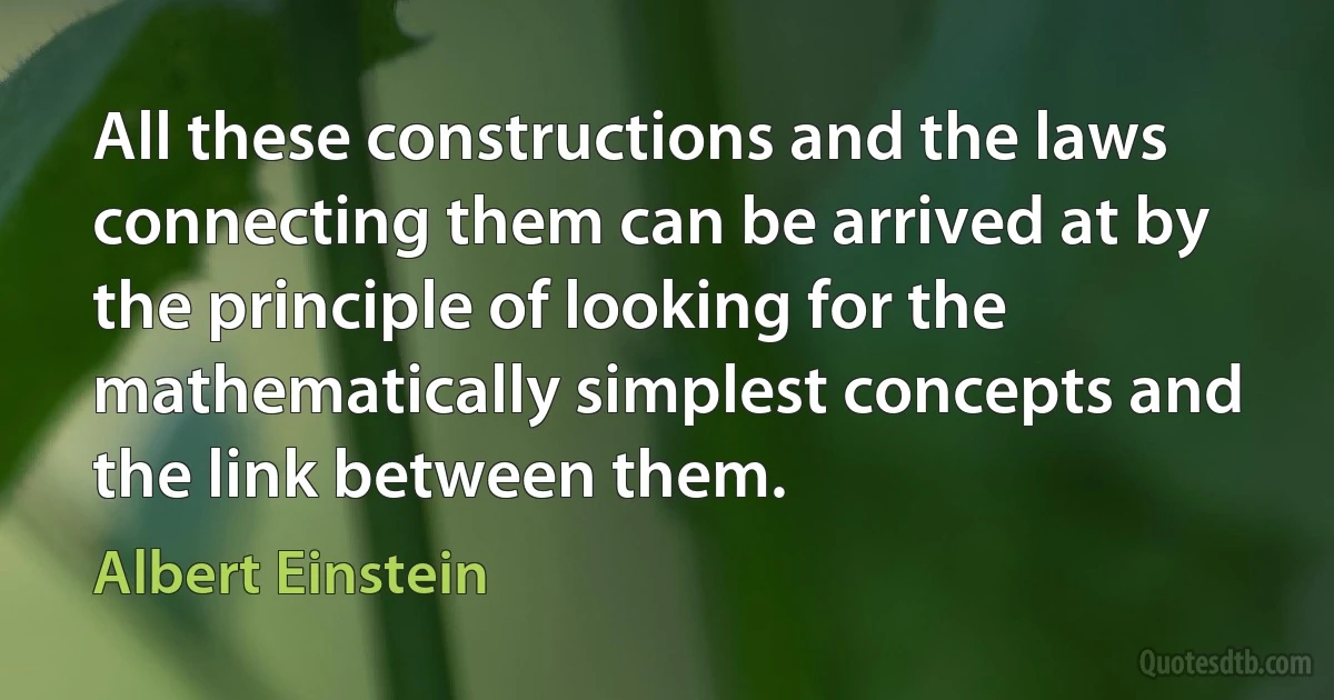 All these constructions and the laws connecting them can be arrived at by the principle of looking for the mathematically simplest concepts and the link between them. (Albert Einstein)