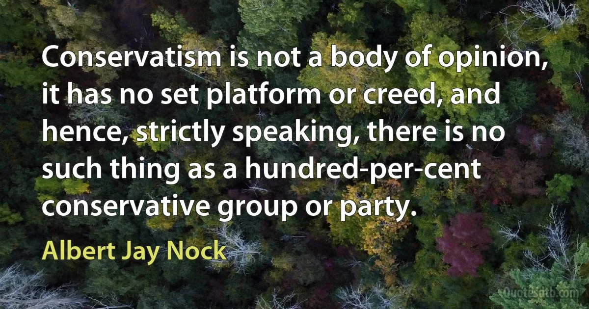 Conservatism is not a body of opinion, it has no set platform or creed, and hence, strictly speaking, there is no such thing as a hundred-per-cent conservative group or party. (Albert Jay Nock)