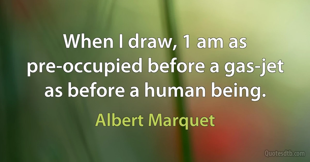 When I draw, 1 am as pre-occupied before a gas-jet as before a human being. (Albert Marquet)