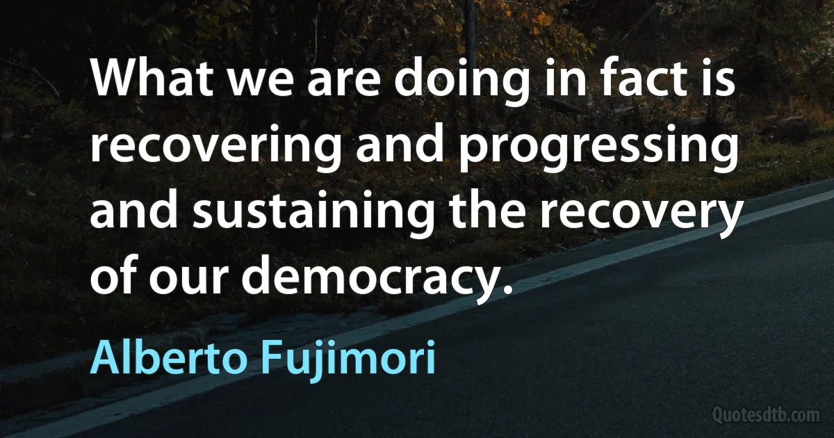 What we are doing in fact is recovering and progressing and sustaining the recovery of our democracy. (Alberto Fujimori)