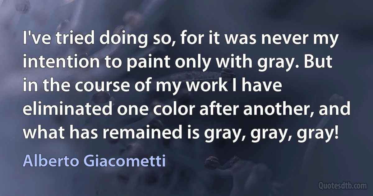 I've tried doing so, for it was never my intention to paint only with gray. But in the course of my work I have eliminated one color after another, and what has remained is gray, gray, gray! (Alberto Giacometti)