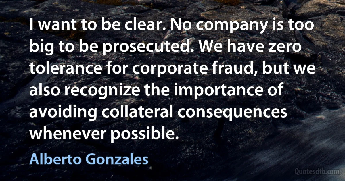 I want to be clear. No company is too big to be prosecuted. We have zero tolerance for corporate fraud, but we also recognize the importance of avoiding collateral consequences whenever possible. (Alberto Gonzales)