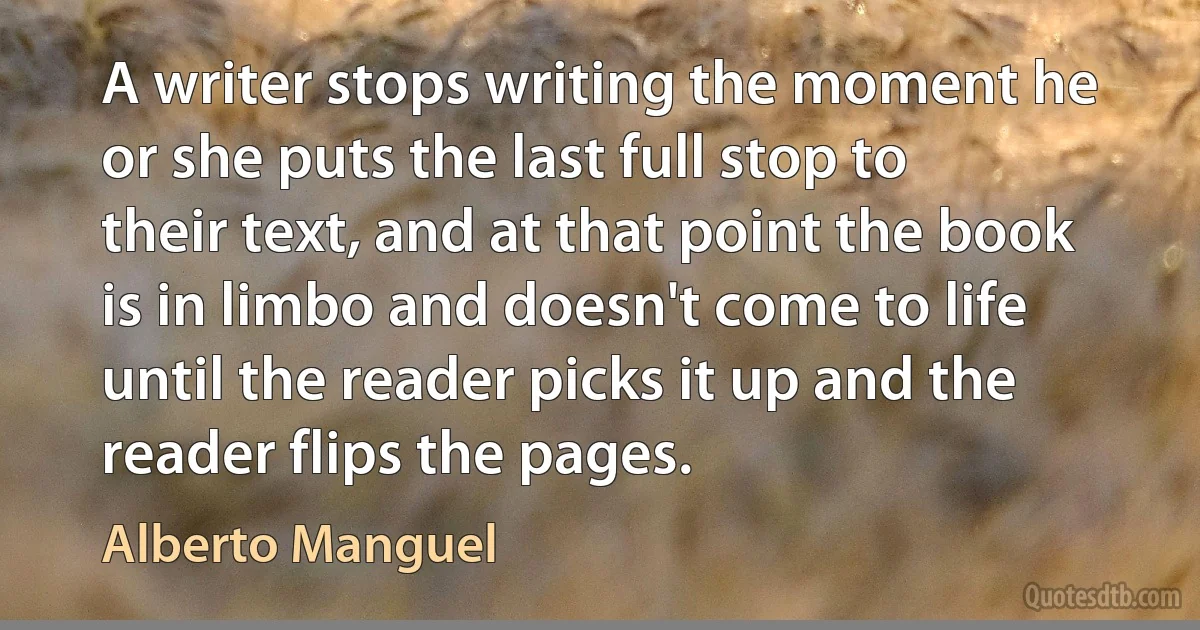 A writer stops writing the moment he or she puts the last full stop to their text, and at that point the book is in limbo and doesn't come to life until the reader picks it up and the reader flips the pages. (Alberto Manguel)