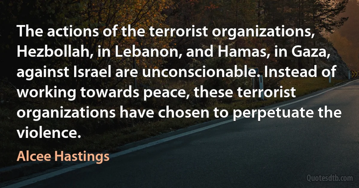 The actions of the terrorist organizations, Hezbollah, in Lebanon, and Hamas, in Gaza, against Israel are unconscionable. Instead of working towards peace, these terrorist organizations have chosen to perpetuate the violence. (Alcee Hastings)