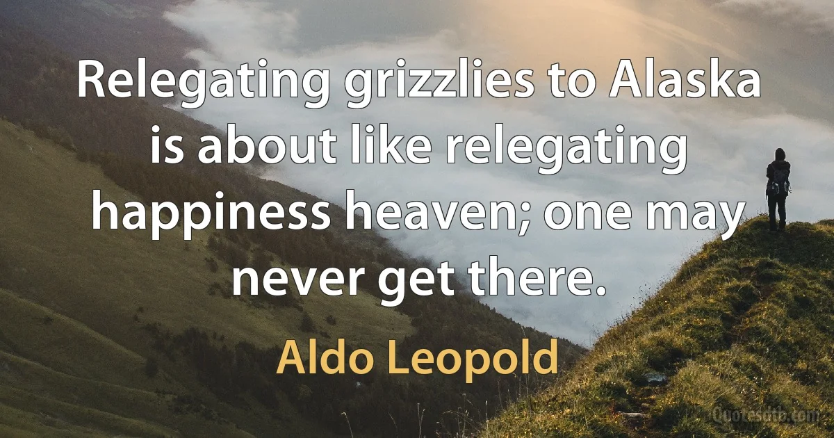 Relegating grizzlies to Alaska is about like relegating happiness heaven; one may never get there. (Aldo Leopold)