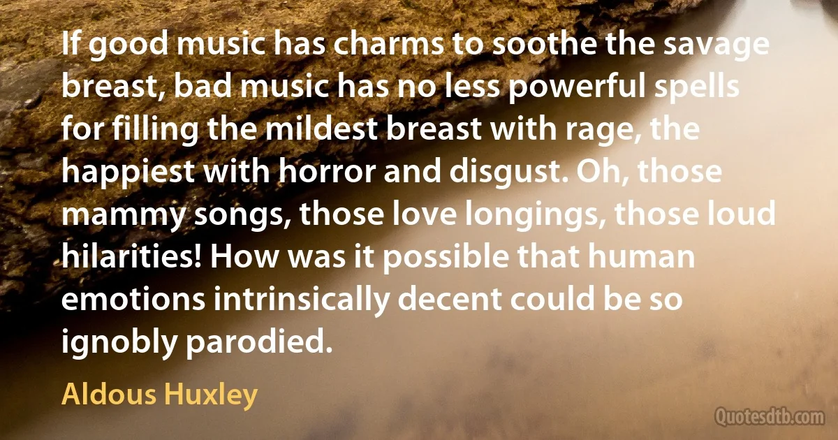 If good music has charms to soothe the savage breast, bad music has no less powerful spells for filling the mildest breast with rage, the happiest with horror and disgust. Oh, those mammy songs, those love longings, those loud hilarities! How was it possible that human emotions intrinsically decent could be so ignobly parodied. (Aldous Huxley)