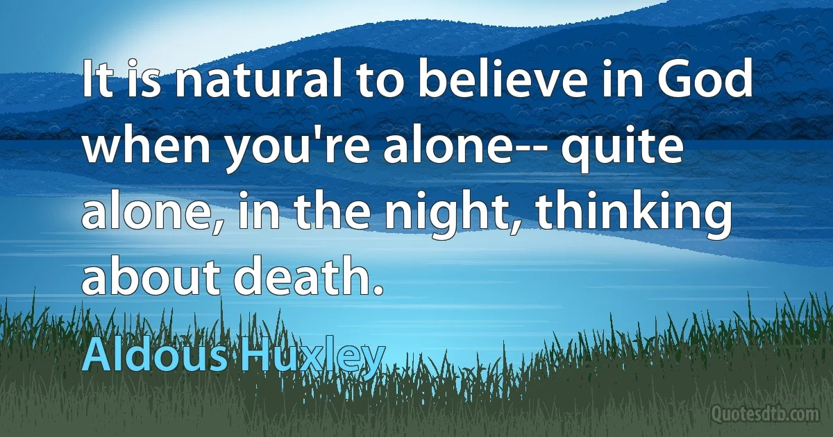 It is natural to believe in God when you're alone-- quite alone, in the night, thinking about death. (Aldous Huxley)