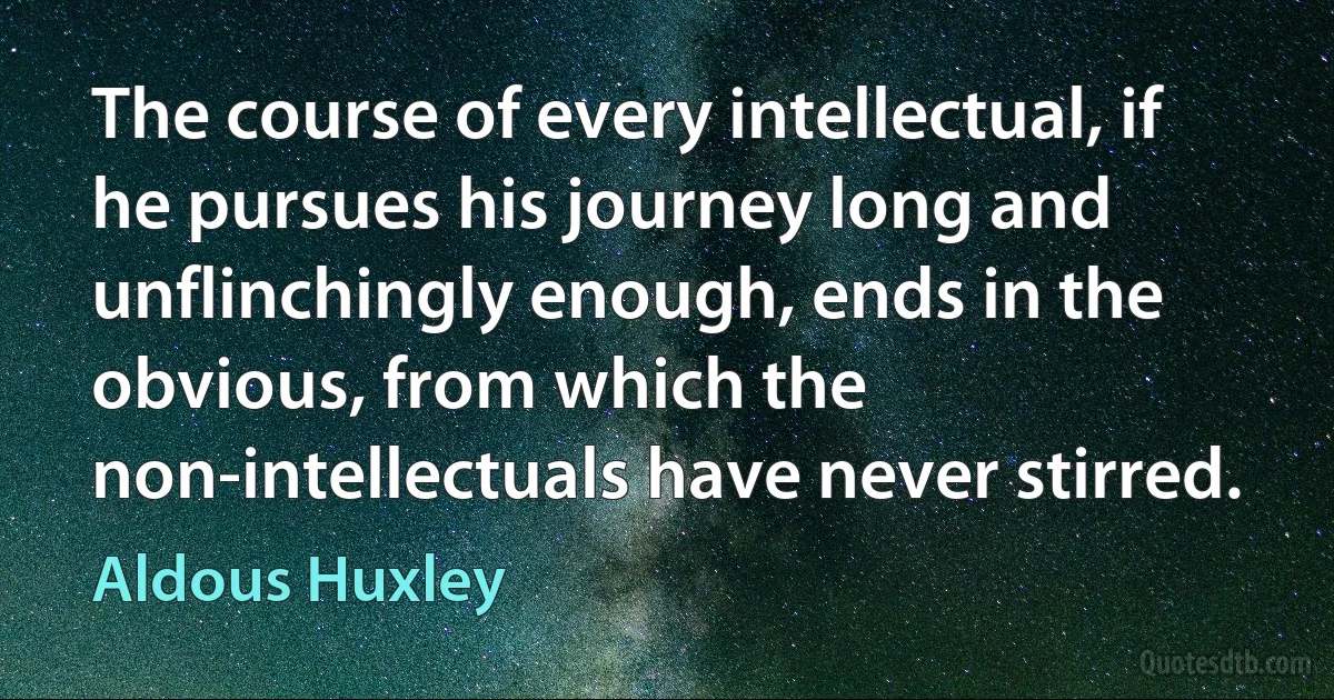 The course of every intellectual, if he pursues his journey long and unflinchingly enough, ends in the obvious, from which the non-intellectuals have never stirred. (Aldous Huxley)