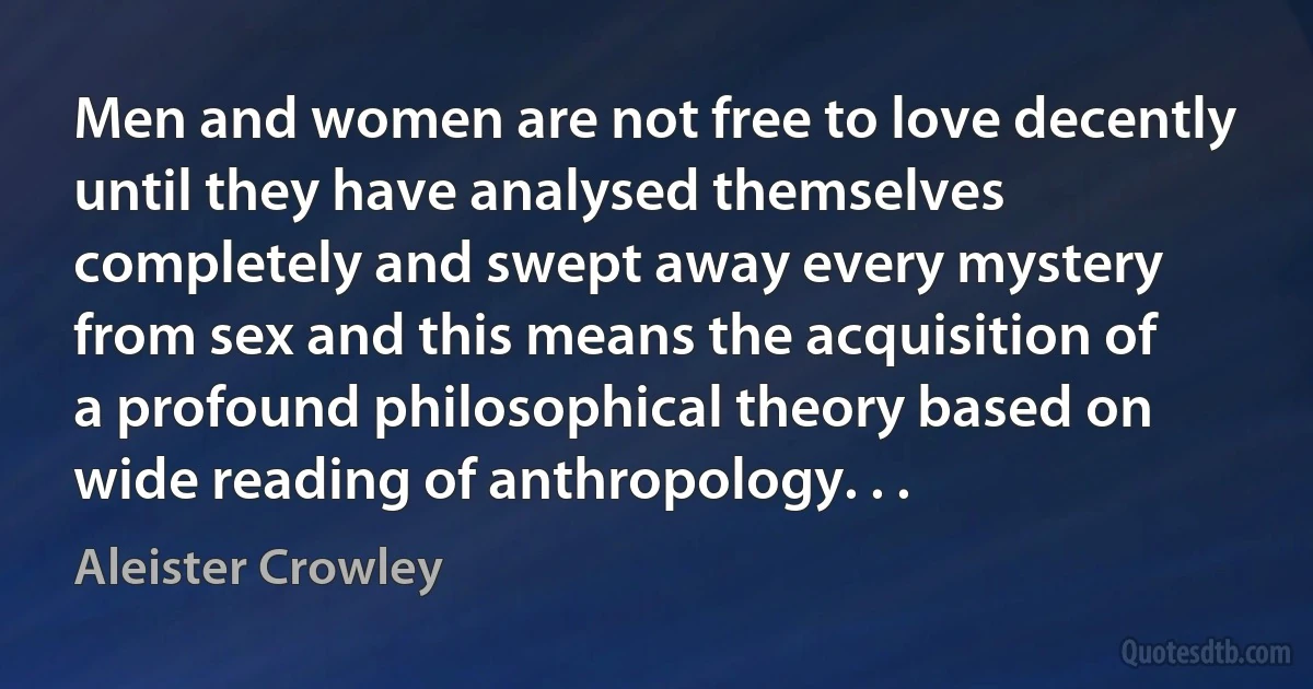 Men and women are not free to love decently until they have analysed themselves completely and swept away every mystery from sex and this means the acquisition of a profound philosophical theory based on wide reading of anthropology. . . (Aleister Crowley)