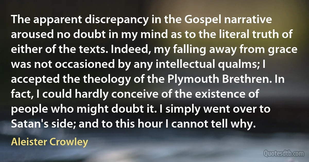 The apparent discrepancy in the Gospel narrative aroused no doubt in my mind as to the literal truth of either of the texts. Indeed, my falling away from grace was not occasioned by any intellectual qualms; I accepted the theology of the Plymouth Brethren. In fact, I could hardly conceive of the existence of people who might doubt it. I simply went over to Satan's side; and to this hour I cannot tell why. (Aleister Crowley)