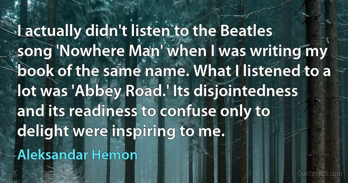 I actually didn't listen to the Beatles song 'Nowhere Man' when I was writing my book of the same name. What I listened to a lot was 'Abbey Road.' Its disjointedness and its readiness to confuse only to delight were inspiring to me. (Aleksandar Hemon)