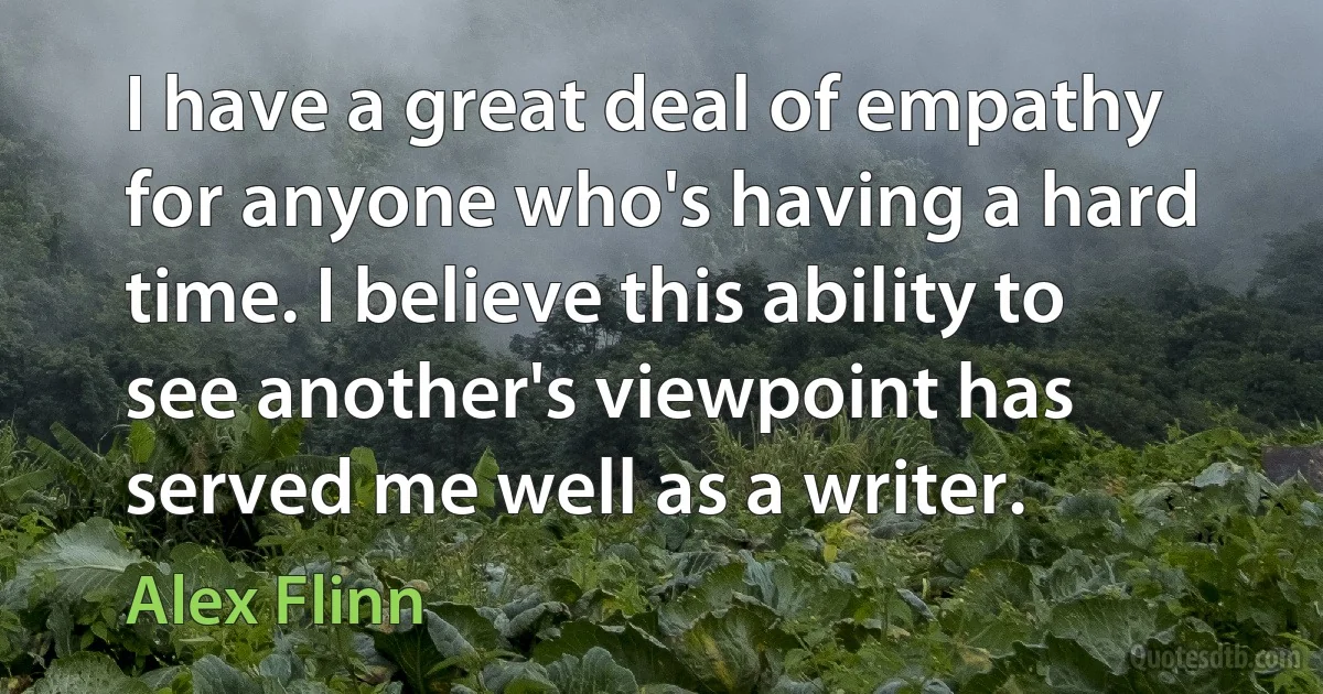 I have a great deal of empathy for anyone who's having a hard time. I believe this ability to see another's viewpoint has served me well as a writer. (Alex Flinn)