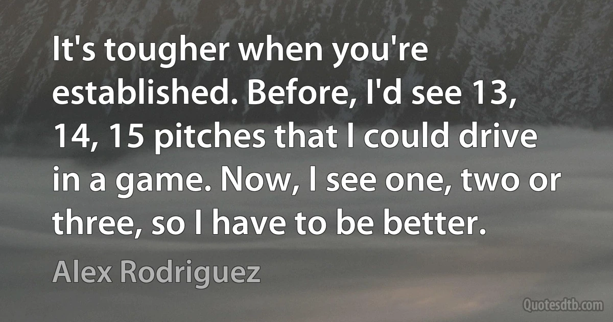 It's tougher when you're established. Before, I'd see 13, 14, 15 pitches that I could drive in a game. Now, I see one, two or three, so I have to be better. (Alex Rodriguez)