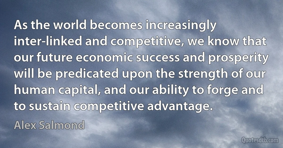 As the world becomes increasingly inter-linked and competitive, we know that our future economic success and prosperity will be predicated upon the strength of our human capital, and our ability to forge and to sustain competitive advantage. (Alex Salmond)