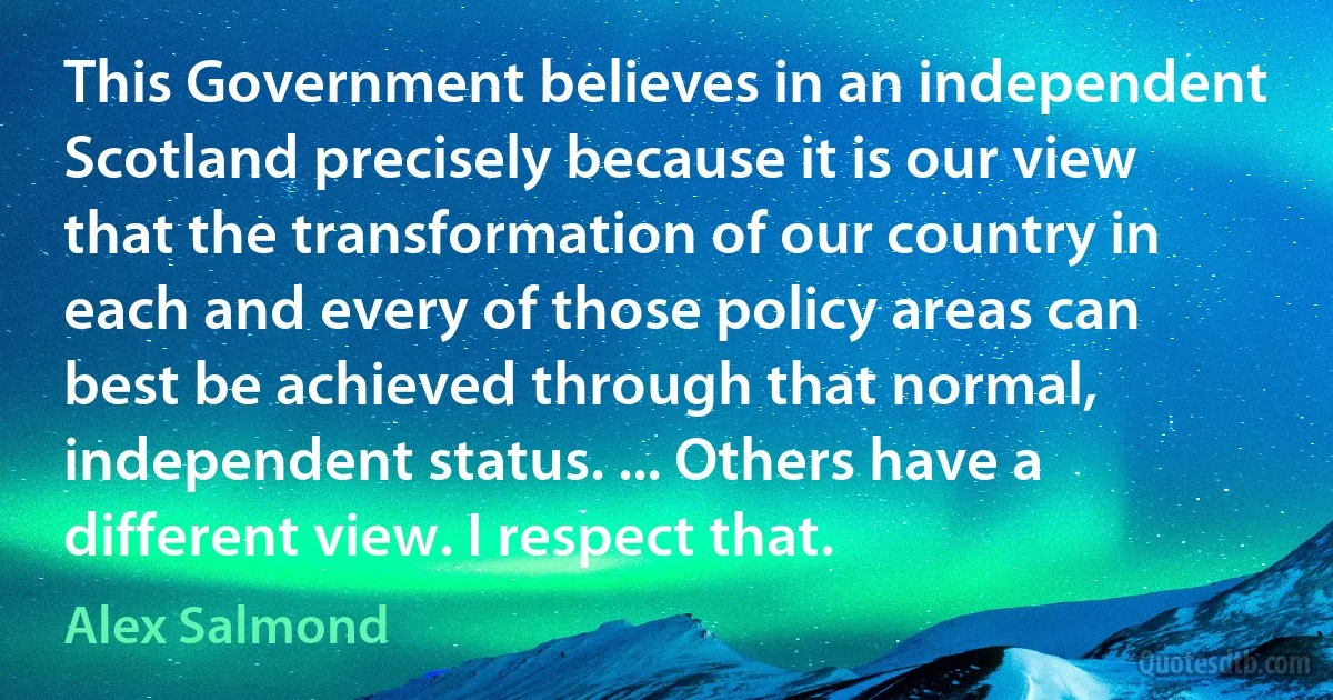 This Government believes in an independent Scotland precisely because it is our view that the transformation of our country in each and every of those policy areas can best be achieved through that normal, independent status. ... Others have a different view. I respect that. (Alex Salmond)