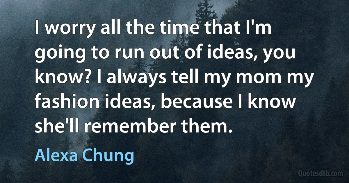 I worry all the time that I'm going to run out of ideas, you know? I always tell my mom my fashion ideas, because I know she'll remember them. (Alexa Chung)