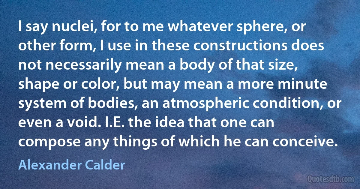 I say nuclei, for to me whatever sphere, or other form, I use in these constructions does not necessarily mean a body of that size, shape or color, but may mean a more minute system of bodies, an atmospheric condition, or even a void. I.E. the idea that one can compose any things of which he can conceive. (Alexander Calder)
