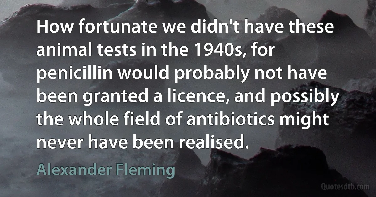 How fortunate we didn't have these animal tests in the 1940s, for penicillin would probably not have been granted a licence, and possibly the whole field of antibiotics might never have been realised. (Alexander Fleming)