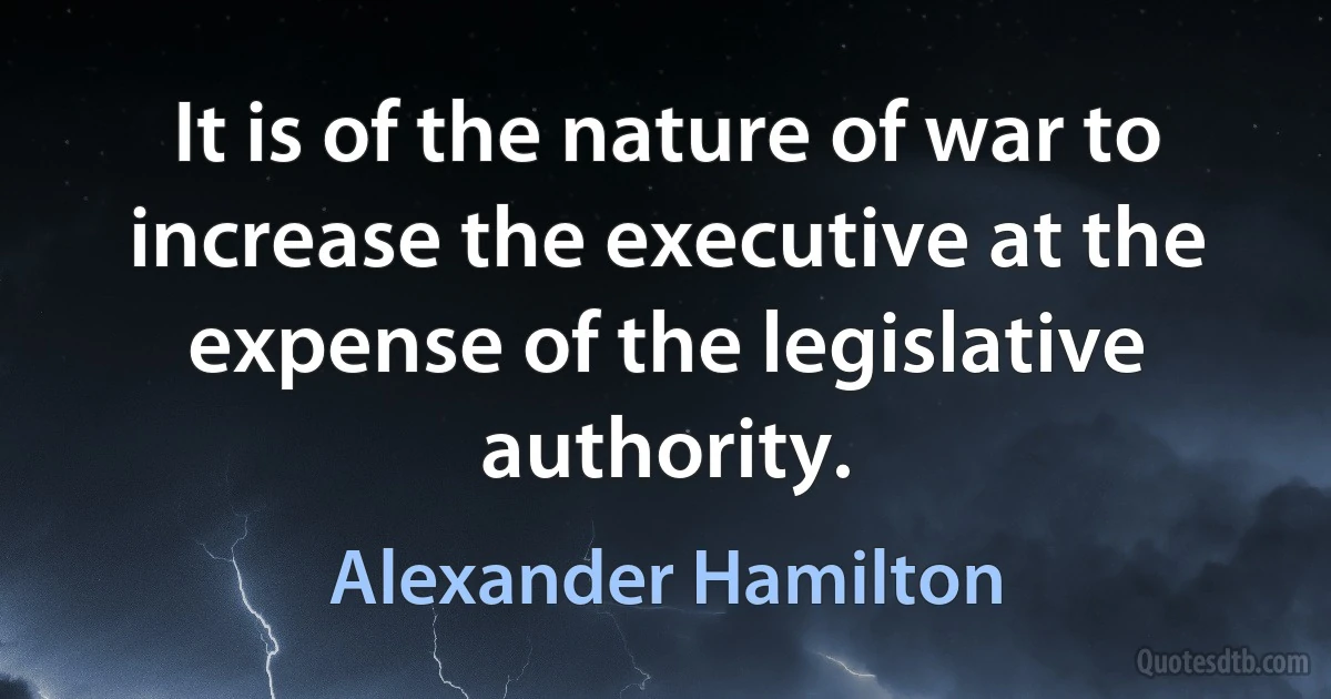 It is of the nature of war to increase the executive at the expense of the legislative authority. (Alexander Hamilton)