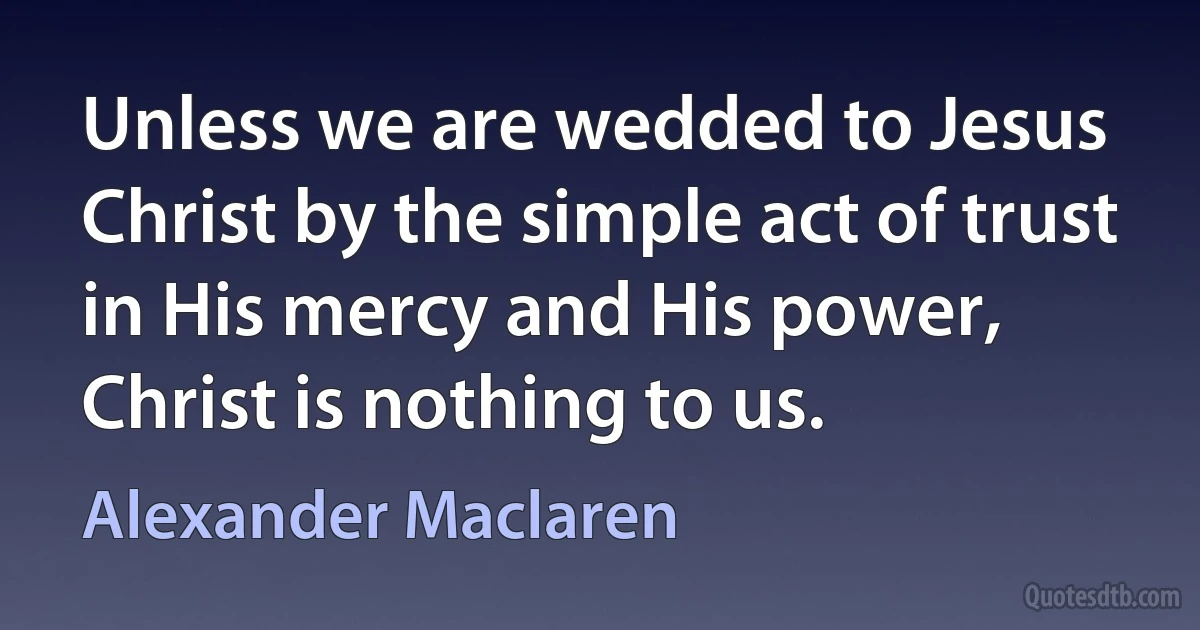 Unless we are wedded to Jesus Christ by the simple act of trust in His mercy and His power, Christ is nothing to us. (Alexander Maclaren)