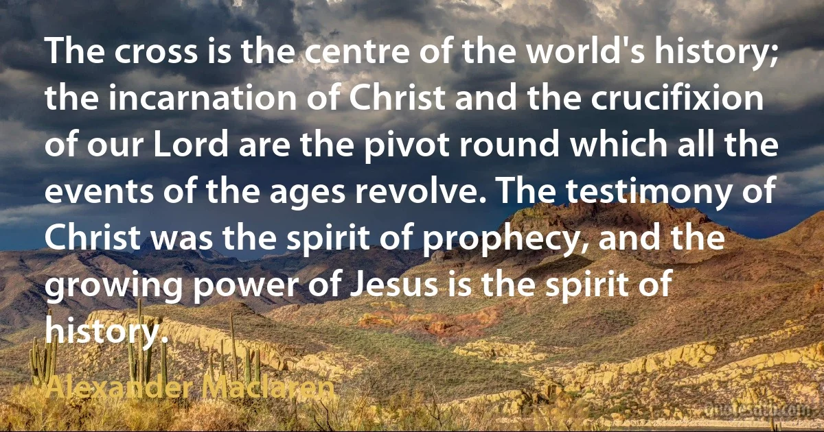 The cross is the centre of the world's history; the incarnation of Christ and the crucifixion of our Lord are the pivot round which all the events of the ages revolve. The testimony of Christ was the spirit of prophecy, and the growing power of Jesus is the spirit of history. (Alexander Maclaren)