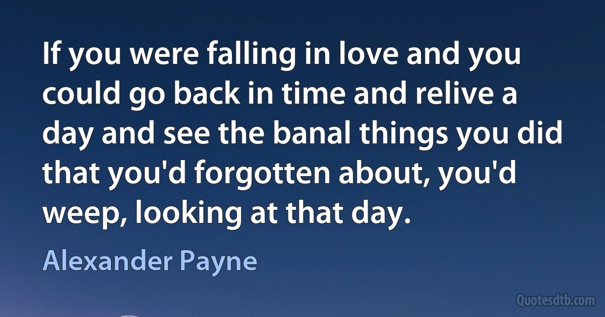 If you were falling in love and you could go back in time and relive a day and see the banal things you did that you'd forgotten about, you'd weep, looking at that day. (Alexander Payne)