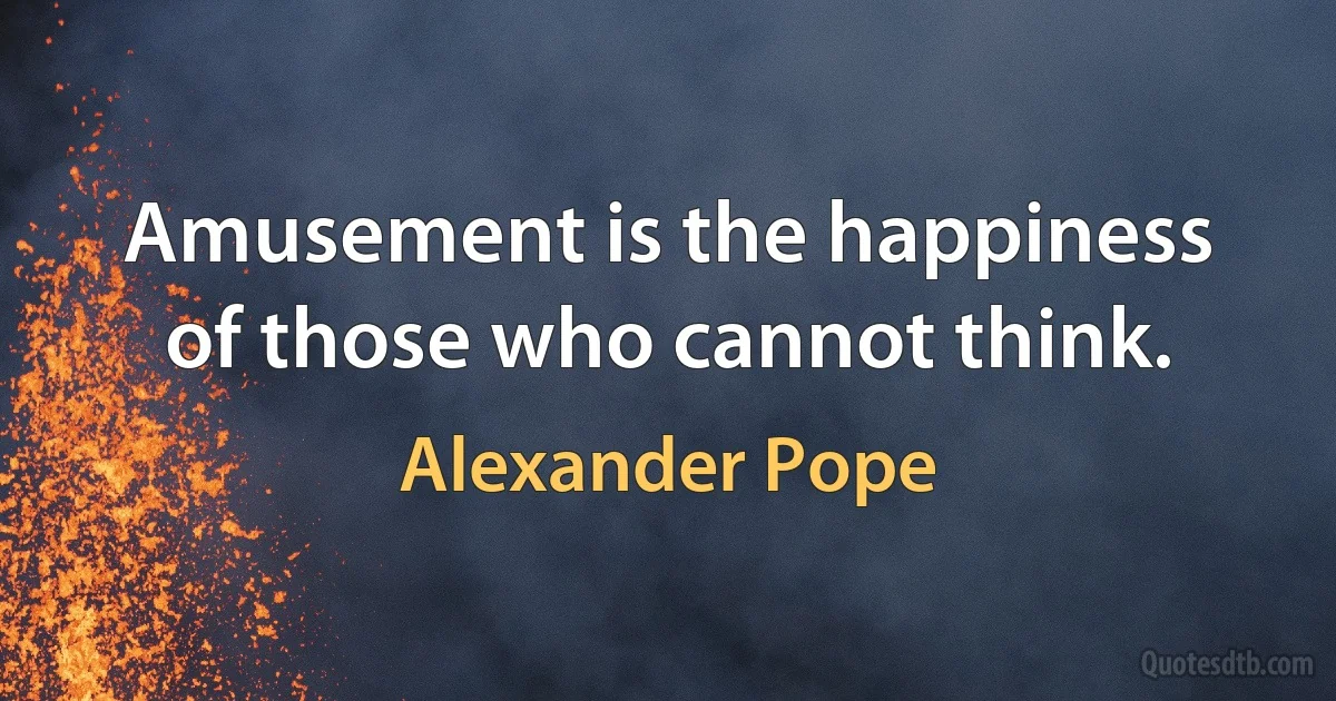 Amusement is the happiness of those who cannot think. (Alexander Pope)