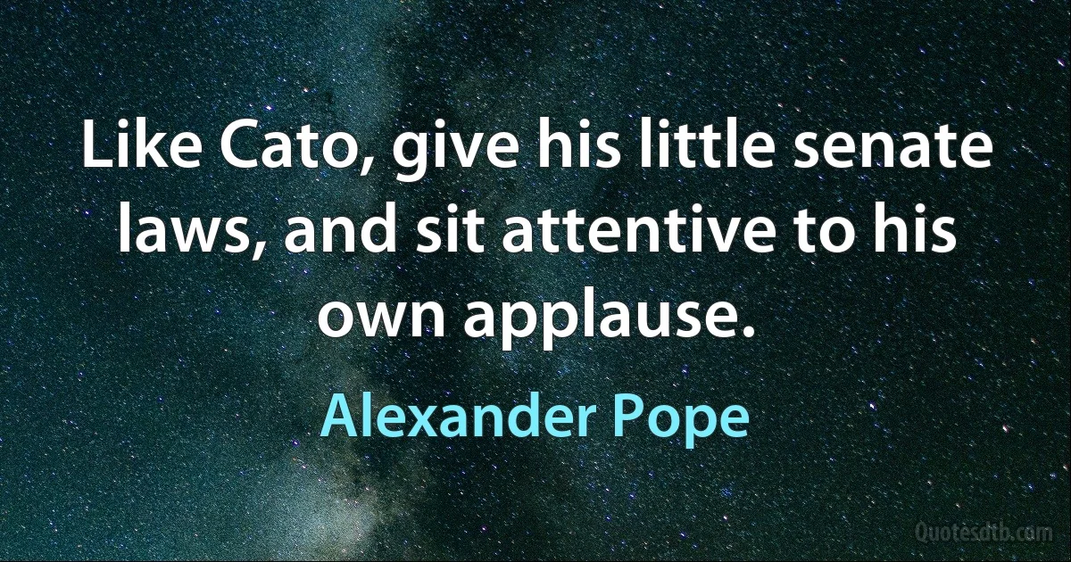 Like Cato, give his little senate laws, and sit attentive to his own applause. (Alexander Pope)