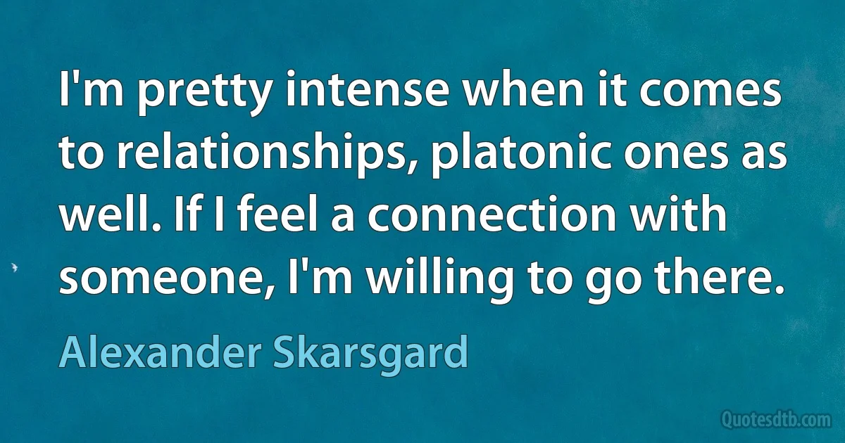 I'm pretty intense when it comes to relationships, platonic ones as well. If I feel a connection with someone, I'm willing to go there. (Alexander Skarsgard)